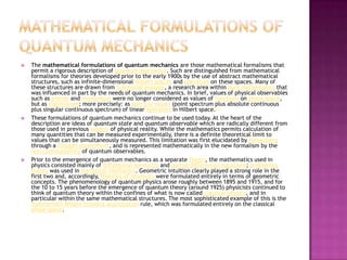Mathematical formulations of quantum mechanicsThe mathematical formulations of quantum mechanics are those mathematical formalisms that permit a rigorous description of quantum mechanics. Such are distinguished from mathematical formalisms for theories developed prior to the early 1900s by the use of abstract mathematical structures, such as infinite-dimensional Hilbert spaces and operators on these spaces. Many of these structures are drawn from functional analysis, a research area within pure mathematics that was influenced in part by the needs of quantum mechanics. In brief, values of physical observables such as energy and momentum were no longer considered as values of functions on phase space, but as eigenvalues; more precisely: as spectral values (point spectrum plus absolute continuous plus singular continuous spectrum) of linear operators in Hilbert space.[1]These formulations of quantum mechanics continue to be used today. At the heart of the description are ideas of quantum state and quantum observable which are radically different from those used in previous models of physical reality. While the mathematics permits calculation of many quantities that can be measured experimentally, there is a definite theoretical limit to values that can be simultaneously measured. This limitation was first elucidated by Heisenberg through a thought experiment, and is represented mathematically in the new formalism by the non-commutativity of quantum observables.Prior to the emergence of quantum mechanics as a separate theory, the mathematics used in physics consisted mainly of differential geometry and partial differential equations; probability theory was used in statistical mechanics. Geometric intuition clearly played a strong role in the first two and, accordingly, theories of relativity were formulated entirely in terms of geometric concepts. The phenomenology of quantum physics arose roughly between 1895 and 1915, and for the 10 to 15 years before the emergence of quantum theory (around 1925) physicists continued to think of quantum theory within the confines of what is now called classical physics, and in particular within the same mathematical structures. The most sophisticated example of this is the Sommerfeld–Wilson–Ishiwara quantization rule, which was formulated entirely on the classical phase space.