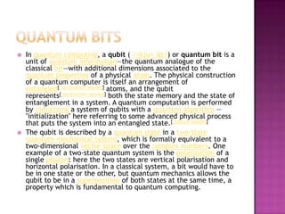 Quantum bitsIn quantum computing, a qubit (/ˈkjuːbɪt/) or quantum bit is a unit of quantum information—the quantum analogue of the classical bit—with additional dimensions associated to the quantum properties of a physical atom. The physical construction of a quantum computer is itself an arrangement of entangled[clarification needed] atoms, and the qubit represents[clarification needed] both the state memory and the state of entanglement in a system. A quantum computation is performed by initializing a system of qubits with a quantum algorithm —"initialization" here referring to some advanced physical process that puts the system into an entangled state.[citation needed]The qubit is described by a quantum state in a two-state quantum-mechanical system, which is formally equivalent to a two-dimensional vector space over the complex numbers. One example of a two-state quantum system is the polarization of a single photon: here the two states are vertical polarisation and horizontal polarisation. In a classical system, a bit would have to be in one state or the other, but quantum mechanics allows the qubit to be in a superposition of both states at the same time, a property which is fundamental to quantum computing.