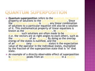 Quantum superpositionQuantum superposition refers to the quantum mechanical property of solutions to the Schrödinger equation. Since the Schrödinger equation is linear, any linear combination of solutions to a particular equation will also be a solution of it. This mathematical property of linear equations is known as the superposition principle. In quantum mechanics such solutions are often made to be orthogonal (i.e. the vectors are at right-angles to each other), such as the energy levels of an electron. By doing so the overlap energy of the states is nullified, and the expectation value of an operator (any superposition state) is the expectation value of the operator in the individual states, multiplied by the fraction of the superposition state that is "in" that state.An example of a directly observable effect of superposition is interference peaks from an electronwave in a double-slit experiment.