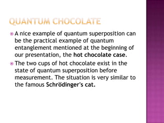 Quantum chocolateA nice example of quantum superpositioncan be the practicalexample of quantum entanglementmentionedat the beginning of ourpresentation, the hot chocolatecase.The twocups of hot chocolateexist in the state of quantum superpositionbeforemeasurement. The situationisverysimilar to the famousSchrödinger's cat.