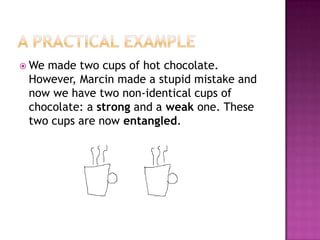A PracticalexampleWe madetwocups of hot chocolate. However, Marcin made a stupidmistake and now we havetwonon-identicalcups of chocolate: a strong and a weak one. Thesetwocupsarenowentangled.