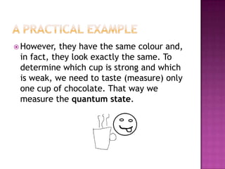 A PracticalexampleHowever, theyhavethe same colour and, infact, theylookexactlythe same. To determinewhich cup isstrong and whichisweak, we need to taste (measure) only one cup of chocolate. Thatway we measurethequantum state.