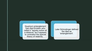 z
Quantum entanglement
had riled Einstein who
called it "spooky action at
a distance "as it appears
to contradict the special
theory of relativity .
Later Schrodinger defined
the idea as
'entanglement'.
 