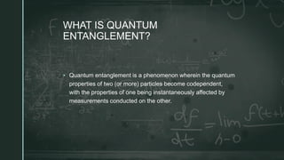 z
WHAT IS QUANTUM
ENTANGLEMENT?
 Quantum entanglement is a phenomenon wherein the quantum
properties of two (or more) particles become codependent,
with the properties of one being instantaneously affected by
measurements conducted on the other.
 