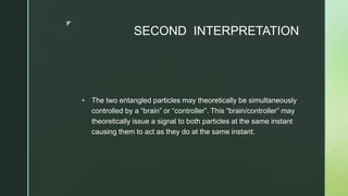 z
SECOND INTERPRETATION
 The two entangled particles may theoretically be simultaneously
controlled by a “brain” or “controller”. This “brain/controller” may
theoretically issue a signal to both particles at the same instant
causing them to act as they do at the same instant.
 