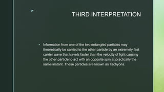 z
THIRD INTERPRETATION
 Information from one of the two entangled particles may
theoretically be carried to the other particle by an extremely fast
carrier wave that travels faster than the velocity of light causing
the other particle to act with an opposite spin at practically the
same instant .These particles are known as Tachyons.
 