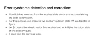 Error syndrome detection and correction:
● Now Bob has to extract from the received state which error occurred during
the qubit transmission.
● For this purpose,Bob prepares two ancillary qubits in state as depicted in
figure.
● Let be a basic vector Bob received and let A(B) be the output state
of first ancillary qubit.
● it seen from the previous table.
 