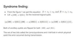 Syndrome finding:
● From the figure 1 we got this equation
● Let be the received logical qubit,
Both of ancillary qubits are flipped for both
The set of two bits called the (error)syndrome.and it tell bob in which physical
qubit the error occurred during transmission.
 