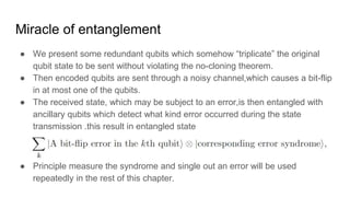 Miracle of entanglement
● We present some redundant qubits which somehow “triplicate” the original
qubit state to be sent without violating the no-cloning theorem.
● Then encoded qubits are sent through a noisy channel,which causes a bit-flip
in at most one of the qubits.
● The received state, which may be subject to an error,is then entangled with
ancillary qubits which detect what kind error occurred during the state
transmission .this result in entangled state
● Principle measure the syndrome and single out an error will be used
repeatedly in the rest of this chapter.
 