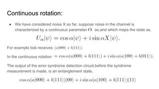 Continuous rotation:
● We have considered noise X so far, suppose noise in the channel is
characterized by a continuous parameter as,and which maps the state as,
For example bob receives
In the continuous rotation
The output of the error syndrome detection circuit,before the syndrome
measurement is made, is an entanglement state,
 