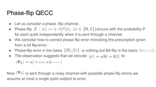 Phase-flip QECC
● Let us consider a phase -flip channel.
● Phase flip occurs with the probability P
for each qubit independently when it is sent through a channel.
● We consider how to correct phase flip error mimicking the prescription given
from a bit flip-error.
● Phase-flip error in the basis is nothing but Bit-flip in the basis
● The observation suggests that we encode to
Now is sent through a noisy channel with possible phase-flip errors.we
assume at most a single qubit subject to error.
 