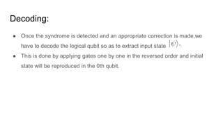 Decoding:
● Once the syndrome is detected and an appropriate correction is made,we
have to decode the logical qubit so as to extract input state
● This is done by applying gates one by one in the reversed order and initial
state will be reproduced in the 0th qubit.
 