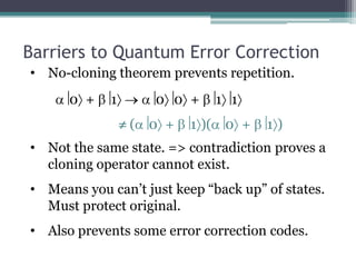 Barriers to Quantum Error Correction
• No-cloning theorem prevents repetition.
      0 +    1       0 0 +        1 1
                 (   0 +   1 )(    0 +   1)
• Not the same state. => contradiction proves a
  cloning operator cannot exist.
• Means you can’t just keep “back up” of states.
  Must protect original.
• Also prevents some error correction codes.
 