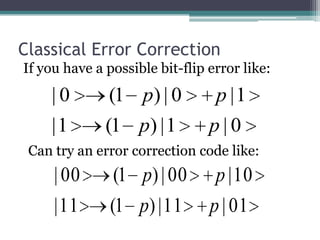 Classical Error Correction
If you have a possible bit-flip error like:
    |0         (1 p) | 0        p |1
    |1        (1 p) | 1         p|0
 Can try an error correction code like:
     | 00       (1 p) | 00       p | 10
     | 11      (1 p) | 11       p | 01
 