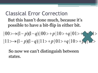 Classical Error Correction
  But this hasn’t done much, because it’s
  possible to have a bit-flip in either bit.
| 00    (1 p)(1 q) | 00    p | 10 q | 01    pq | 11
| 11   (1 p)(1 q) | 11    p | 01 q | 10    pq | 11
   So now we can’t distinguish between
   states.
 