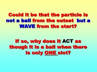 Could it be that the particle is not a ball from the outset  but a WAVE from the start?If so, why does it ACT as though it is a ball when there is only ONE slot?