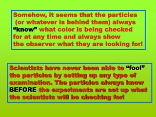 Somehow, it seems that the particles (or whatever is behind them) always“know” what color is being checkedfor at any time and always show the observer what they are looking for!Scientists have never been able to “fool”the particles by setting up any type of examination. The particles always knowBEFORE the experiments are set up what the scientists will be checking for!