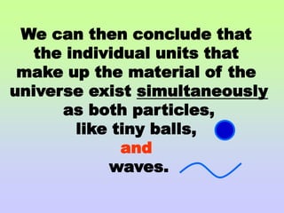 We can then conclude that the individual units that make up the material of the universe exist simultaneously as both particles, like tiny balls, and waves.