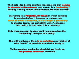 The basic idea behind quantum mechanics is that nothing is absolute in the universe, every event is a “probability.”Nothing is really known until someone observes an event.Everything is a PROBABILITY WAVE in which anythingis possible before it happens or is observed.When an event is observed, it is no longer a probability. In physics terms, the probability wave “collapsesinto reality. At that point it is a certainty.Only when an event is observed by a person does the “probability” collapse into reality.The entire universe, then, is an unfolding, a revelation ofwhat “could” be possible into what actually is.To the quantum mechanics physicist, we live in an“all possible universes” existence.