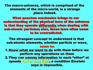 The macro-universe, which is comprised of the elements of the micro-world, is a strange place indeed.What quantum mechanics brings to our understanding of the physical laws of the universeis that they operate differently when dealing withsub-atomic particles; also, those laws often seemto be contradicted.The strangest concept to understand is that sub-atomic elements, whether particle or wave,seem to:Know what we want to do with them before weperform any operations on themThey can convey information to each “other” atspeeds faster than light, a condition Einsteinsays is impossible.