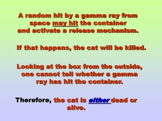A random hit by a gamma ray from space may hit the containerand activate a release mechanism.If that happens, the cat will be killed.Looking at the box from the outside,one cannot tell whether a gammaray has hit the container.Therefore, the cat is eitherdead or alive.
