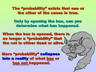 The “probability” exists that one orthe other of the cases is true.Only by opening the box, can youdetermine what hashappened.When the box is opened, there isno longer a “probability” that the cat is either dead or alive.Mere “probability” collapses into a reality of what has or has not happened.