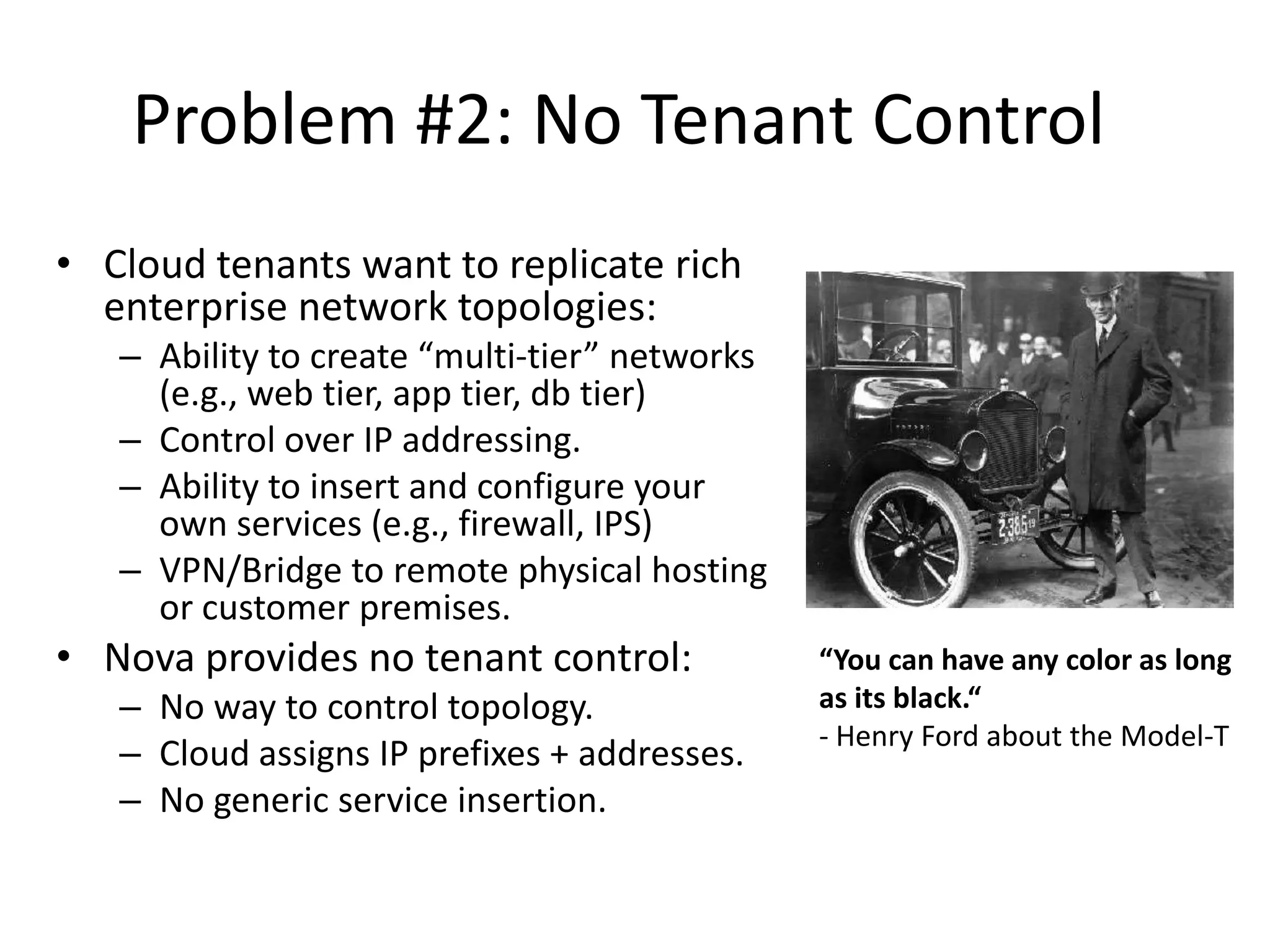 Problem #2: No Tenant Control
• Cloud tenants want to replicate rich
  enterprise network topologies:
   – Ability to create “multi-tier” networks
     (e.g., web tier, app tier, db tier)
   – Control over IP addressing.
   – Ability to insert and configure your
     own services (e.g., firewall, IPS)
   – VPN/Bridge to remote physical hosting
     or customer premises.
• Nova provides no tenant control:             “You can have any color as long
   – No way to control topology.               as its black.“
                                               - Henry Ford about the Model-T
   – Cloud assigns IP prefixes + addresses.
   – No generic service insertion.
 