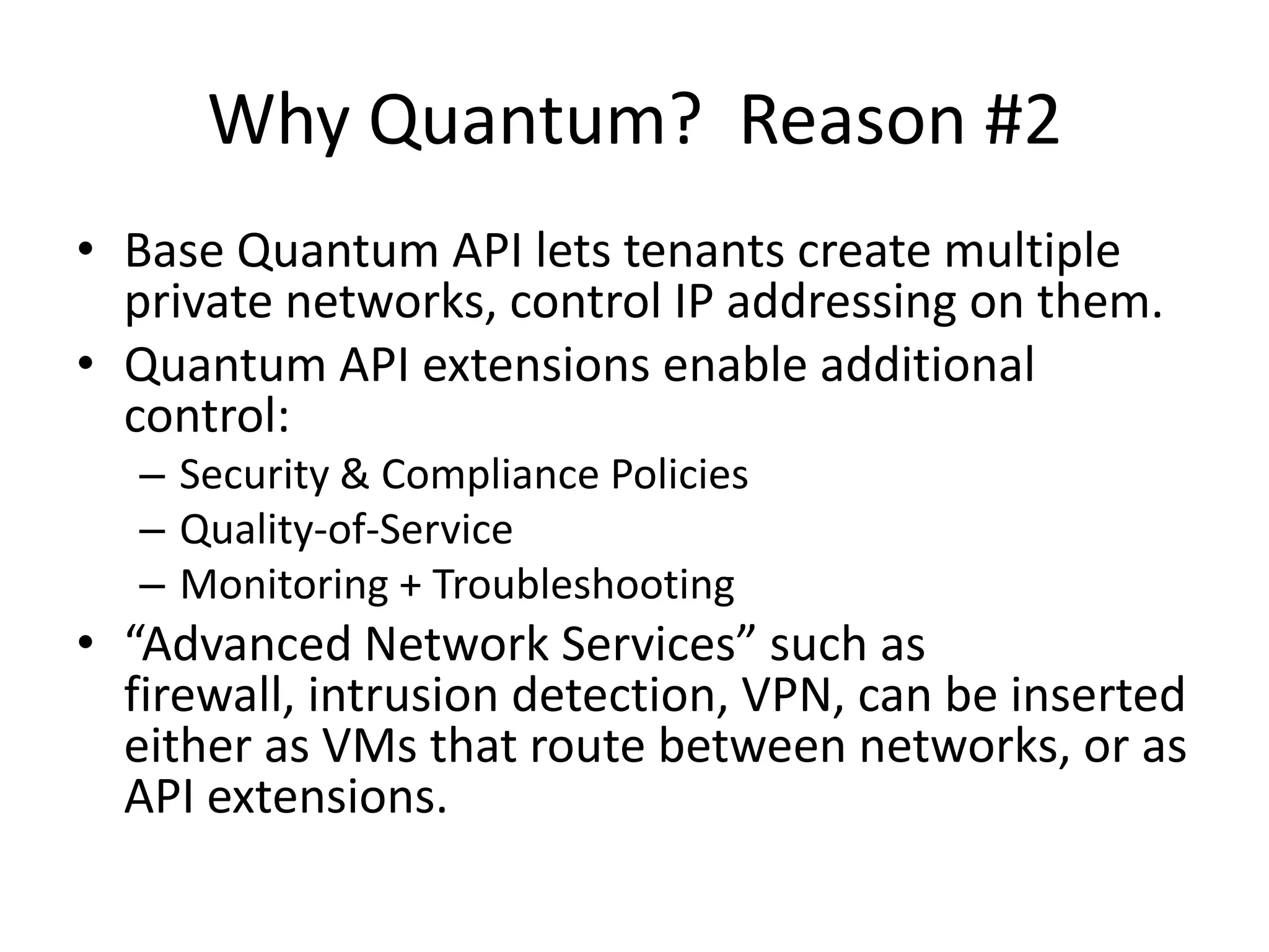 Why Quantum? Reason #2
• Base Quantum API lets tenants create multiple
  private networks, control IP addressing on them.
• Quantum API extensions enable additional
  control:
   – Security & Compliance Policies
   – Quality-of-Service
   – Monitoring + Troubleshooting
• “Advanced Network Services” such as
  firewall, intrusion detection, VPN, can be inserted
  either as VMs that route between networks, or as
  API extensions.
 