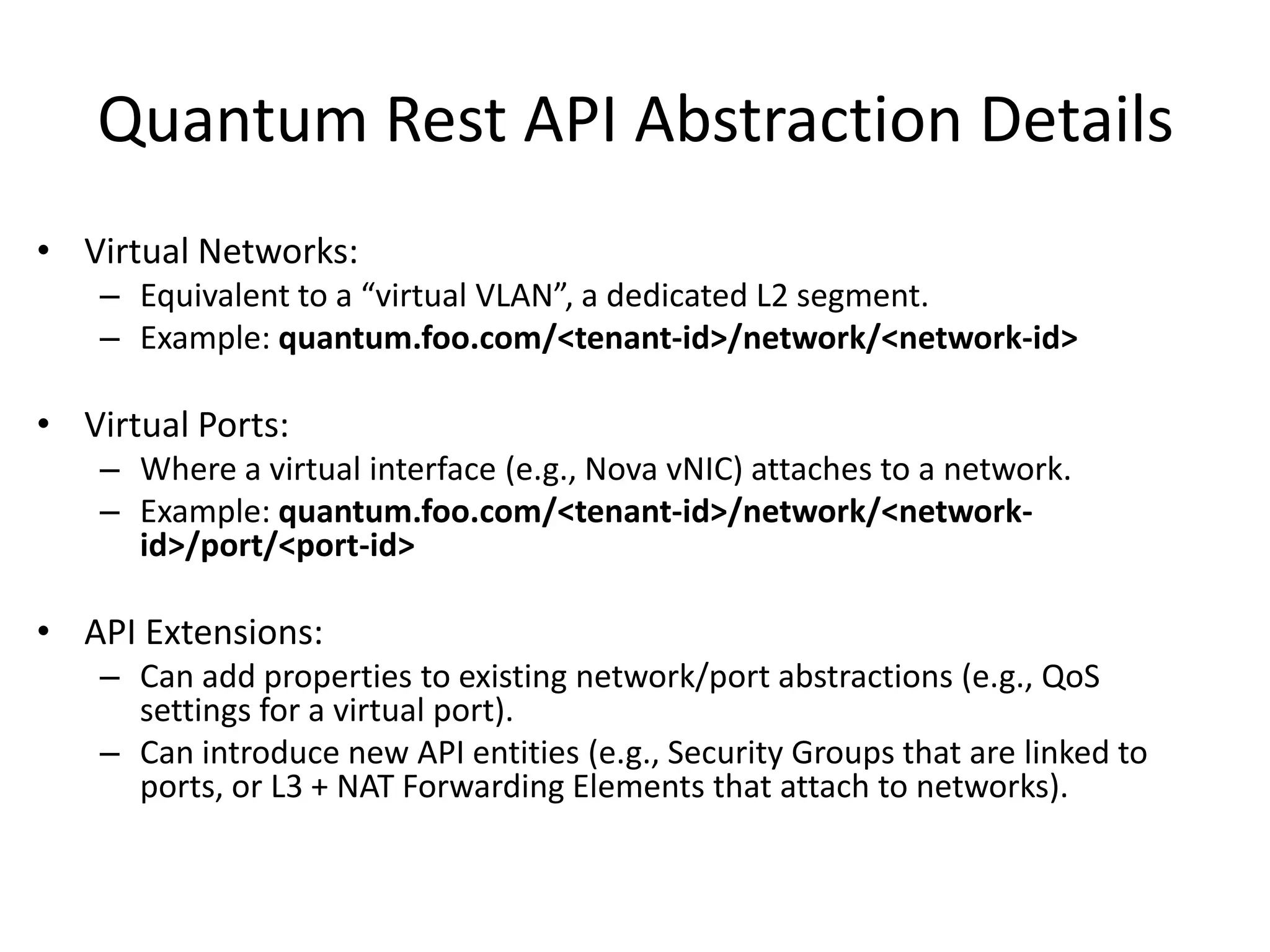 Quantum Rest API Abstraction Details
• Virtual Networks:
    – Equivalent to a “virtual VLAN”, a dedicated L2 segment.
    – Example: quantum.foo.com/<tenant-id>/network/<network-id>

• Virtual Ports:
    – Where a virtual interface (e.g., Nova vNIC) attaches to a network.
    – Example: quantum.foo.com/<tenant-id>/network/<network-
      id>/port/<port-id>

• API Extensions:
    – Can add properties to existing network/port abstractions (e.g., QoS
      settings for a virtual port).
    – Can introduce new API entities (e.g., Security Groups that are linked to
      ports, or L3 + NAT Forwarding Elements that attach to networks).
 