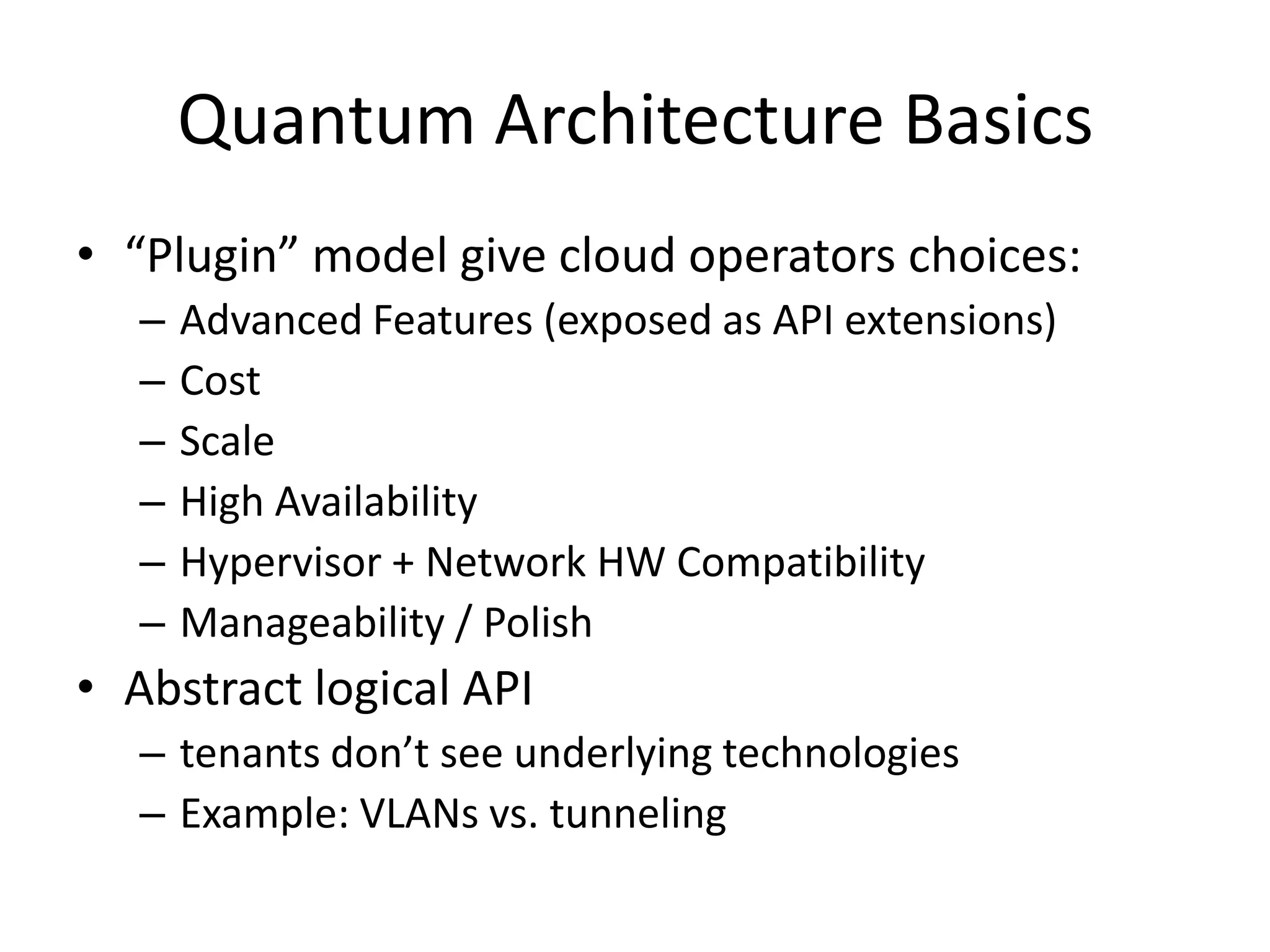 Quantum Architecture Basics
• “Plugin” model give cloud operators choices:
   –   Advanced Features (exposed as API extensions)
   –   Cost
   –   Scale
   –   High Availability
   –   Hypervisor + Network HW Compatibility
   –   Manageability / Polish
• Abstract logical API
   – tenants don’t see underlying technologies
   – Example: VLANs vs. tunneling
 
