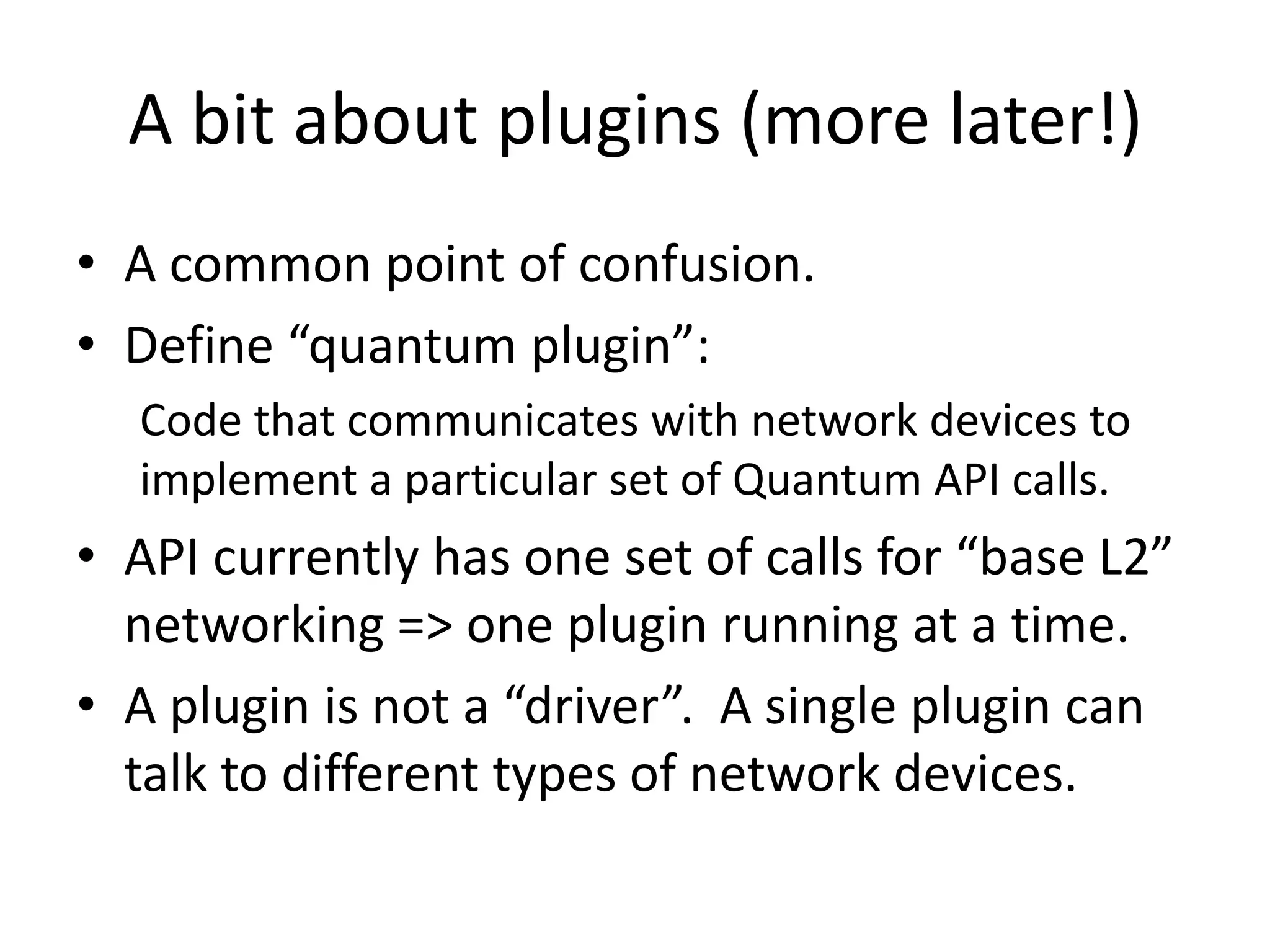 A bit about plugins (more later!)
• A common point of confusion.
• Define “quantum plugin”:
  Code that communicates with network devices to
  implement a particular set of Quantum API calls.
• API currently has one set of calls for “base L2”
  networking => one plugin running at a time.
• A plugin is not a “driver”. A single plugin can
  talk to different types of network devices.
 