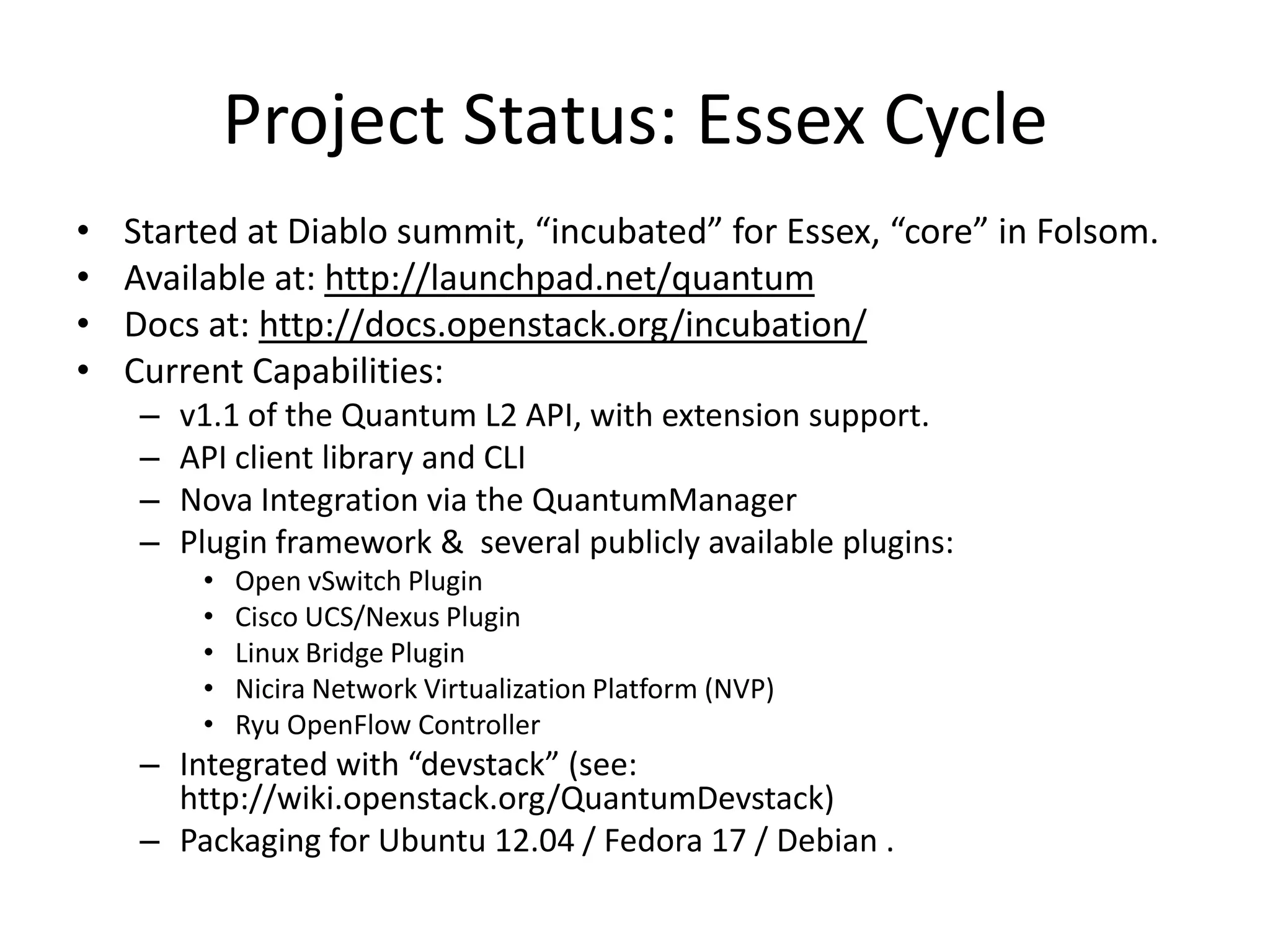 Project Status: Essex Cycle
•   Started at Diablo summit, “incubated” for Essex, “core” in Folsom.
•   Available at: http://launchpad.net/quantum
•   Docs at: http://docs.openstack.org/incubation/
•   Current Capabilities:
     –   v1.1 of the Quantum L2 API, with extension support.
     –   API client library and CLI
     –   Nova Integration via the QuantumManager
     –   Plugin framework & several publicly available plugins:
          •   Open vSwitch Plugin
          •   Cisco UCS/Nexus Plugin
          •   Linux Bridge Plugin
          •   Nicira Network Virtualization Platform (NVP)
          •   Ryu OpenFlow Controller
     – Integrated with “devstack” (see:
       http://wiki.openstack.org/QuantumDevstack)
     – Packaging for Ubuntu 12.04 / Fedora 17 / Debian .
 