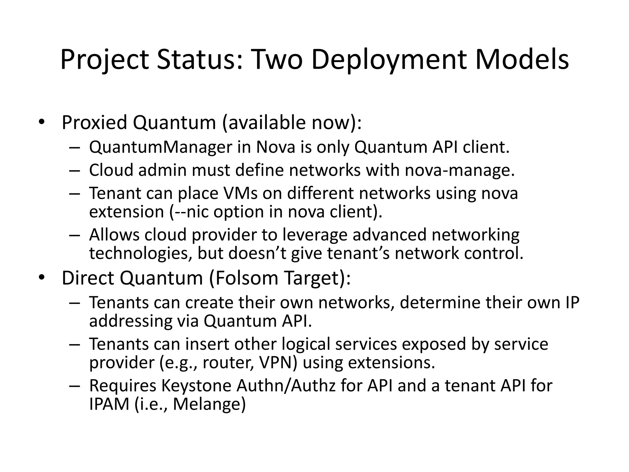 Project Status: Two Deployment Models
• Proxied Quantum (available now):
   – QuantumManager in Nova is only Quantum API client.
   – Cloud admin must define networks with nova-manage.
   – Tenant can place VMs on different networks using nova
     extension (--nic option in nova client).
   – Allows cloud provider to leverage advanced networking
     technologies, but doesn’t give tenant’s network control.
• Direct Quantum (Folsom Target):
   – Tenants can create their own networks, determine their own IP
     addressing via Quantum API.
   – Tenants can insert other logical services exposed by service
     provider (e.g., router, VPN) using extensions.
   – Requires Keystone Authn/Authz for API and a tenant API for
     IPAM (i.e., Melange)
 