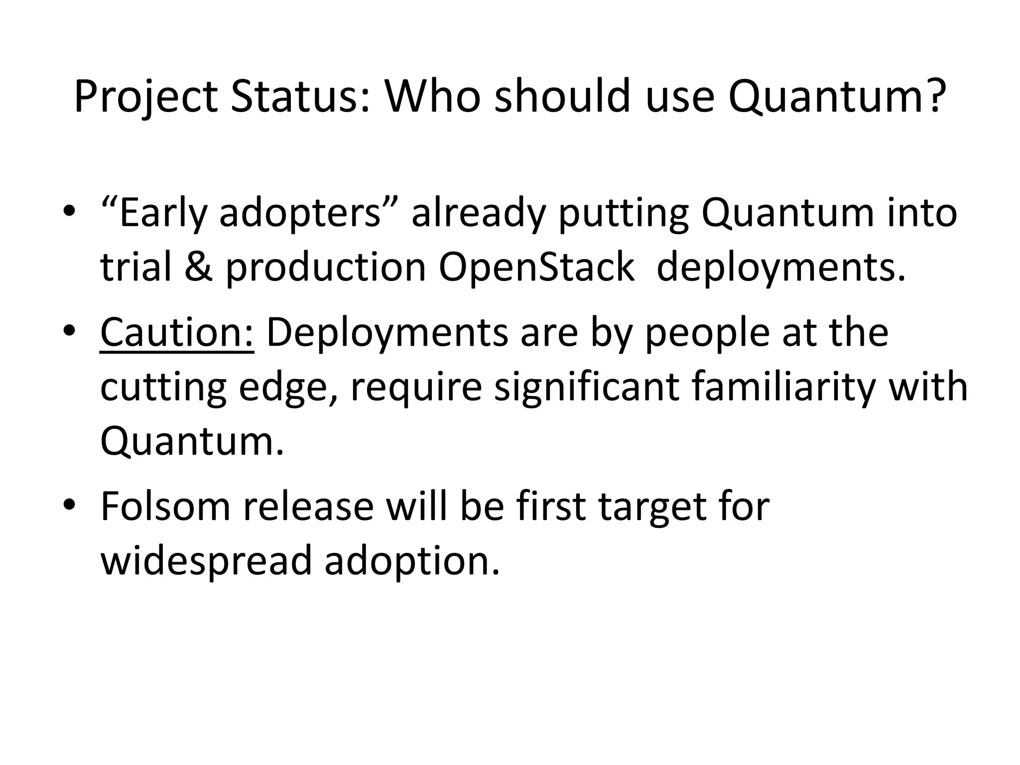 Project Status: Who should use Quantum?

• “Early adopters” already putting Quantum into
  trial & production OpenStack deployments.
• Caution: Deployments are by people at the
  cutting edge, require significant familiarity with
  Quantum.
• Folsom release will be first target for
  widespread adoption.
 