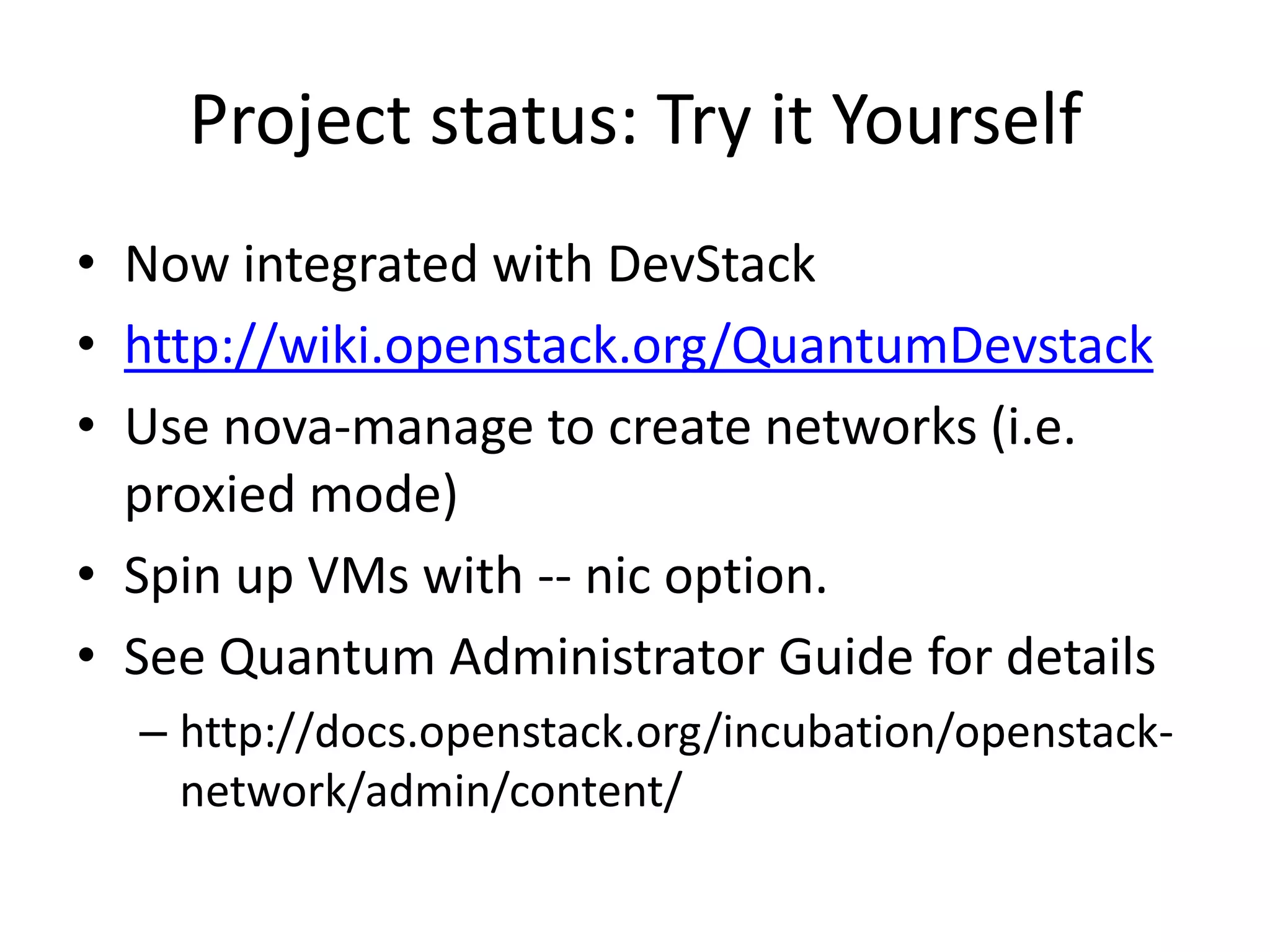 Project status: Try it Yourself
• Now integrated with DevStack
• http://wiki.openstack.org/QuantumDevstack
• Use nova-manage to create networks (i.e.
  proxied mode)
• Spin up VMs with -- nic option.
• See Quantum Administrator Guide for details
  – http://docs.openstack.org/incubation/openstack-
    network/admin/content/
 