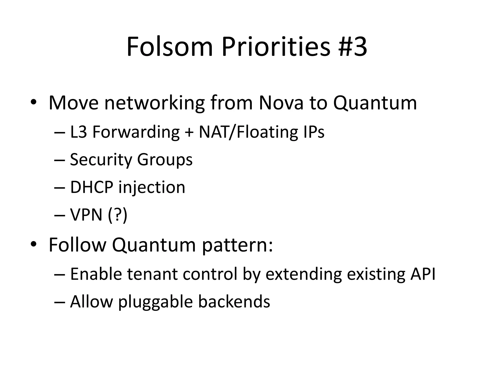 Folsom Priorities #3
• Move networking from Nova to Quantum
  – L3 Forwarding + NAT/Floating IPs
  – Security Groups
  – DHCP injection
  – VPN (?)
• Follow Quantum pattern:
  – Enable tenant control by extending existing API
  – Allow pluggable backends
 
