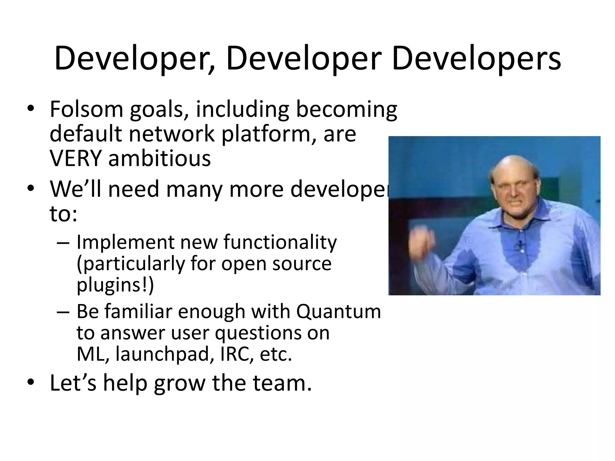 Developer, Developer Developers
• Folsom goals, including becoming
  default network platform, are
  VERY ambitious
• We’ll need many more developers
  to:
  – Implement new functionality
    (particularly for open source
    plugins!)
  – Be familiar enough with Quantum
    to answer user questions on
    ML, launchpad, IRC, etc.
• Let’s help grow the team.
 