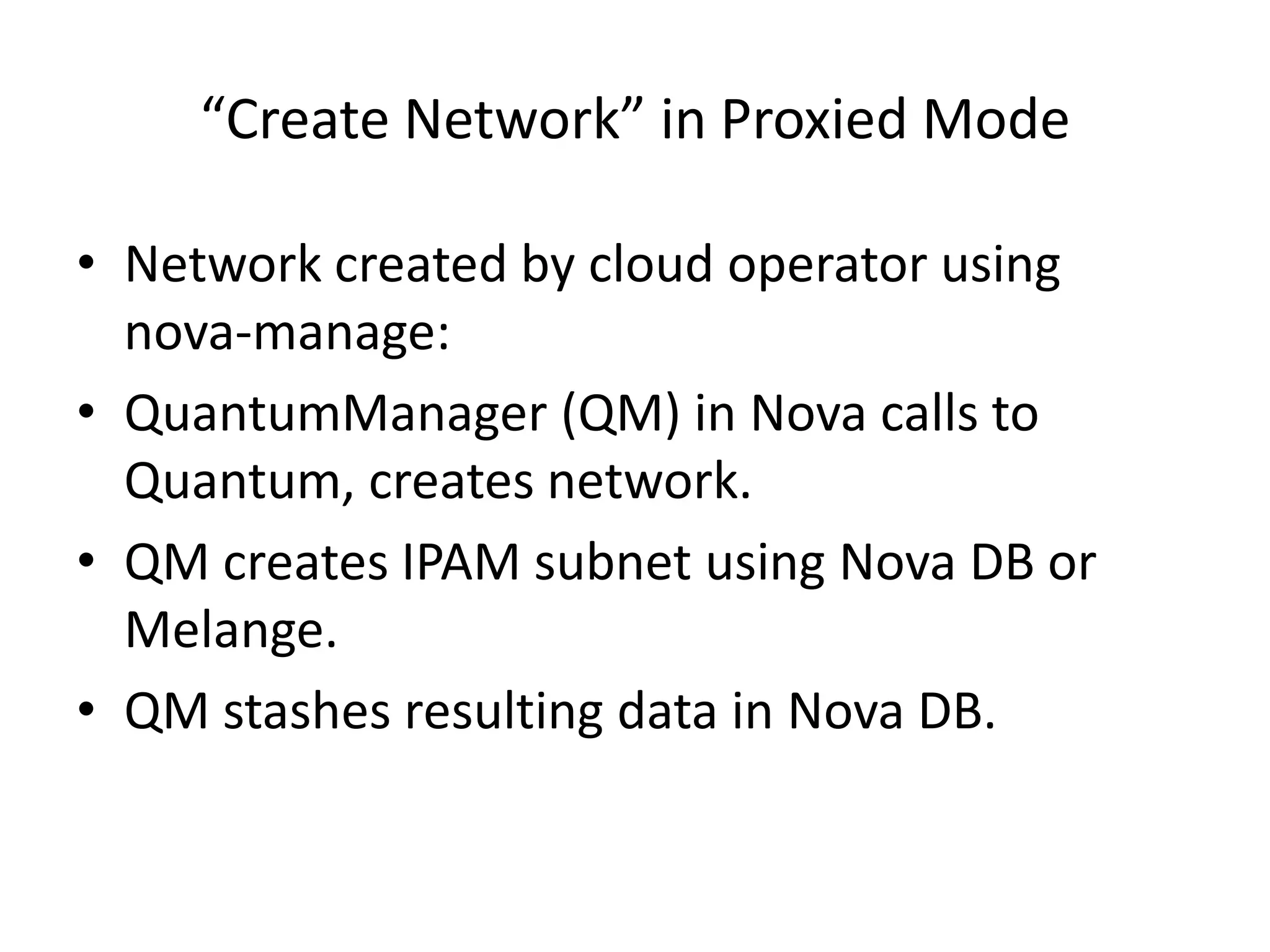 “Create Network” in Proxied Mode

• Network created by cloud operator using
  nova-manage:
• QuantumManager (QM) in Nova calls to
  Quantum, creates network.
• QM creates IPAM subnet using Nova DB or
  Melange.
• QM stashes resulting data in Nova DB.
 