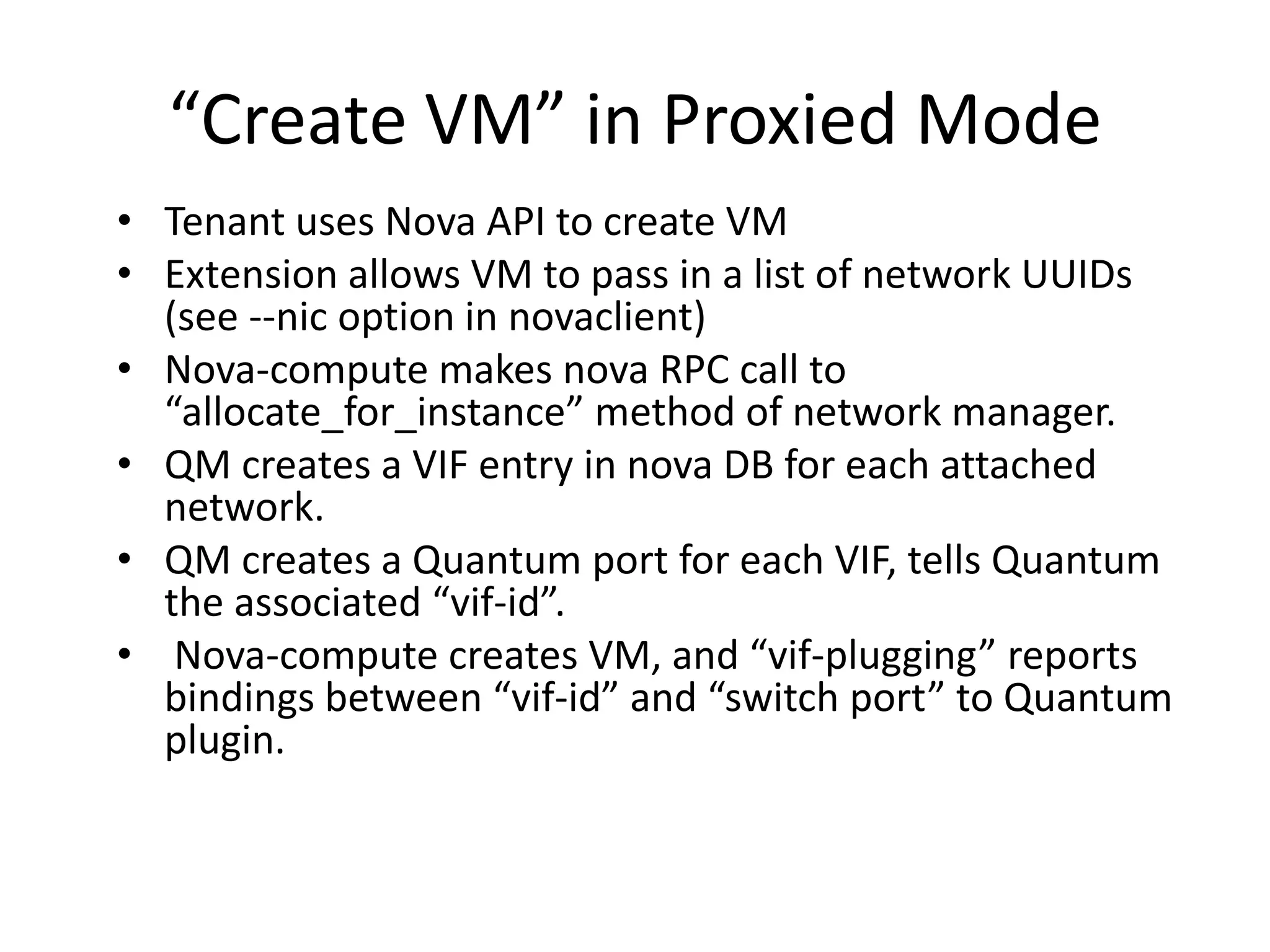 “Create VM” in Proxied Mode
• Tenant uses Nova API to create VM
• Extension allows VM to pass in a list of network UUIDs
  (see --nic option in novaclient)
• Nova-compute makes nova RPC call to
  “allocate_for_instance” method of network manager.
• QM creates a VIF entry in nova DB for each attached
  network.
• QM creates a Quantum port for each VIF, tells Quantum
  the associated “vif-id”.
• Nova-compute creates VM, and “vif-plugging” reports
  bindings between “vif-id” and “switch port” to Quantum
  plugin.
 