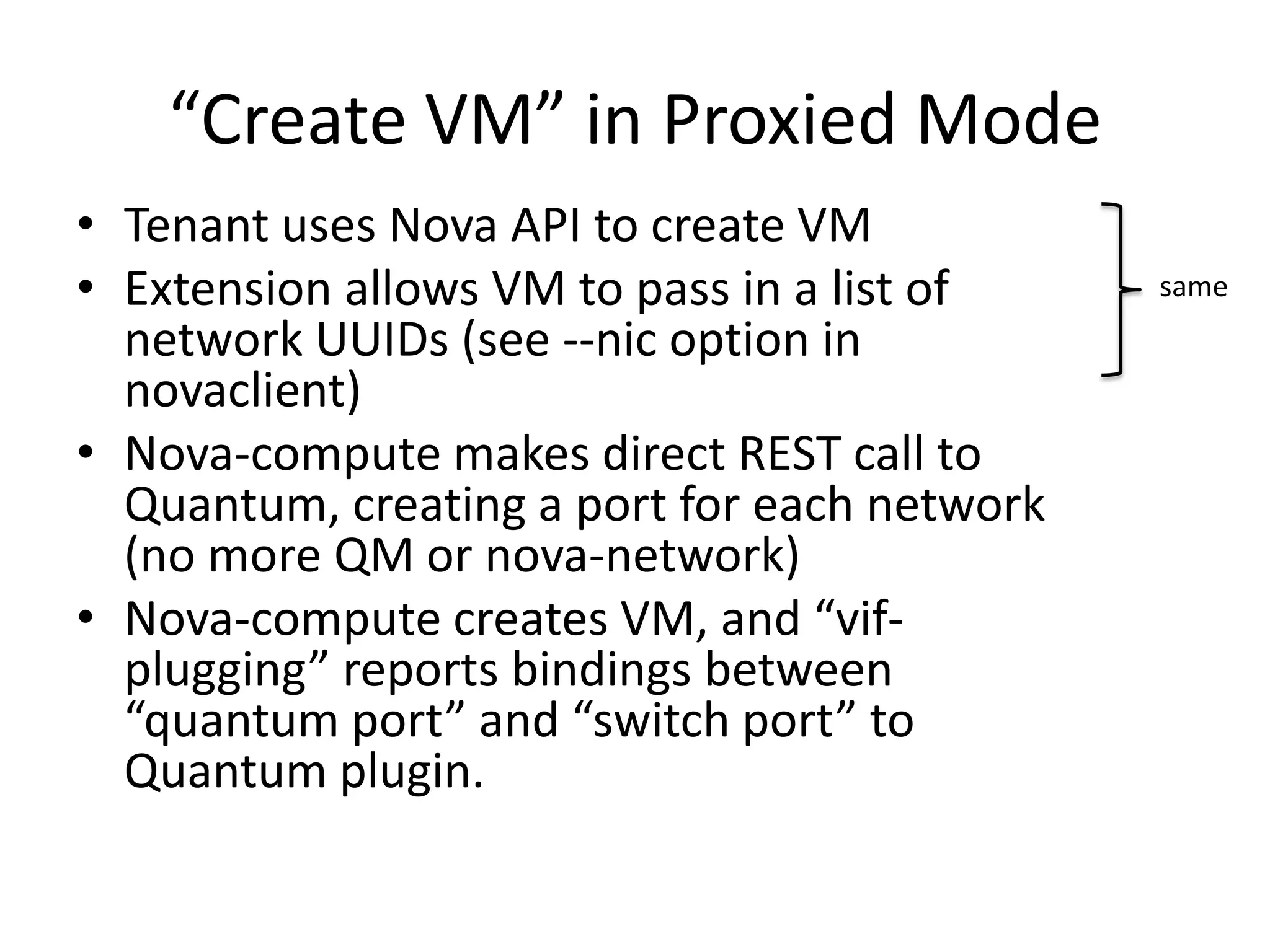 “Create VM” in Proxied Mode
• Tenant uses Nova API to create VM
• Extension allows VM to pass in a list of    same
  network UUIDs (see --nic option in
  novaclient)
• Nova-compute makes direct REST call to
  Quantum, creating a port for each network
  (no more QM or nova-network)
• Nova-compute creates VM, and “vif-
  plugging” reports bindings between
  “quantum port” and “switch port” to
  Quantum plugin.
 