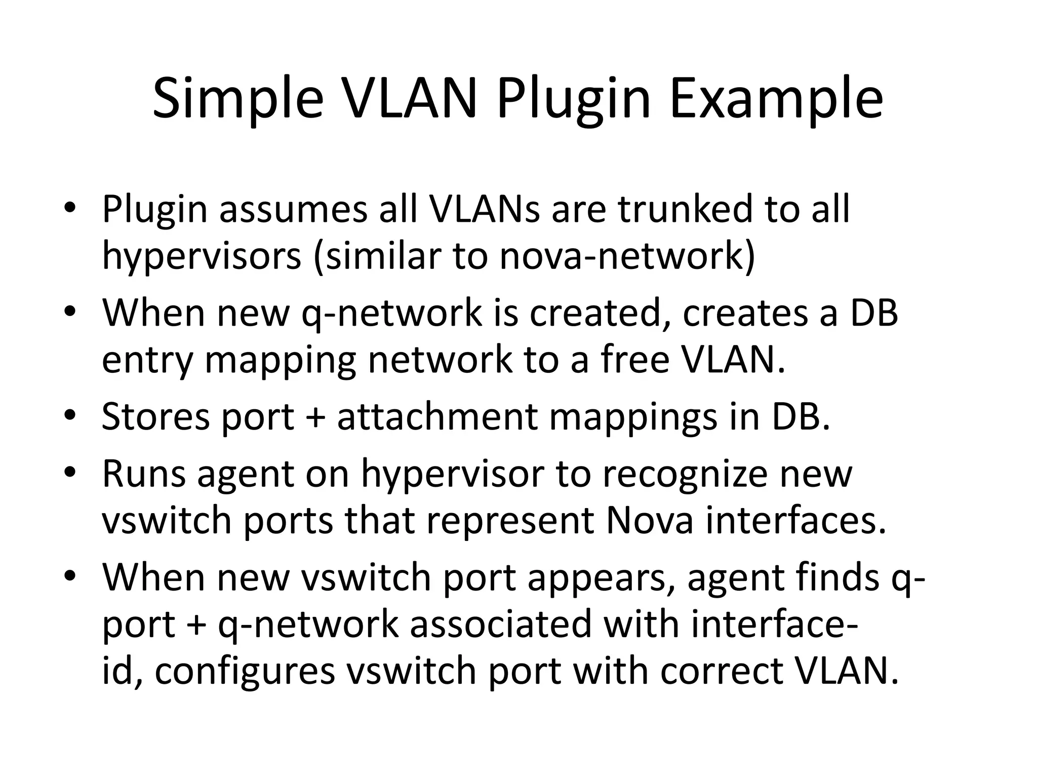 Simple VLAN Plugin Example
• Plugin assumes all VLANs are trunked to all
  hypervisors (similar to nova-network)
• When new q-network is created, creates a DB
  entry mapping network to a free VLAN.
• Stores port + attachment mappings in DB.
• Runs agent on hypervisor to recognize new
  vswitch ports that represent Nova interfaces.
• When new vswitch port appears, agent finds q-
  port + q-network associated with interface-
  id, configures vswitch port with correct VLAN.
 