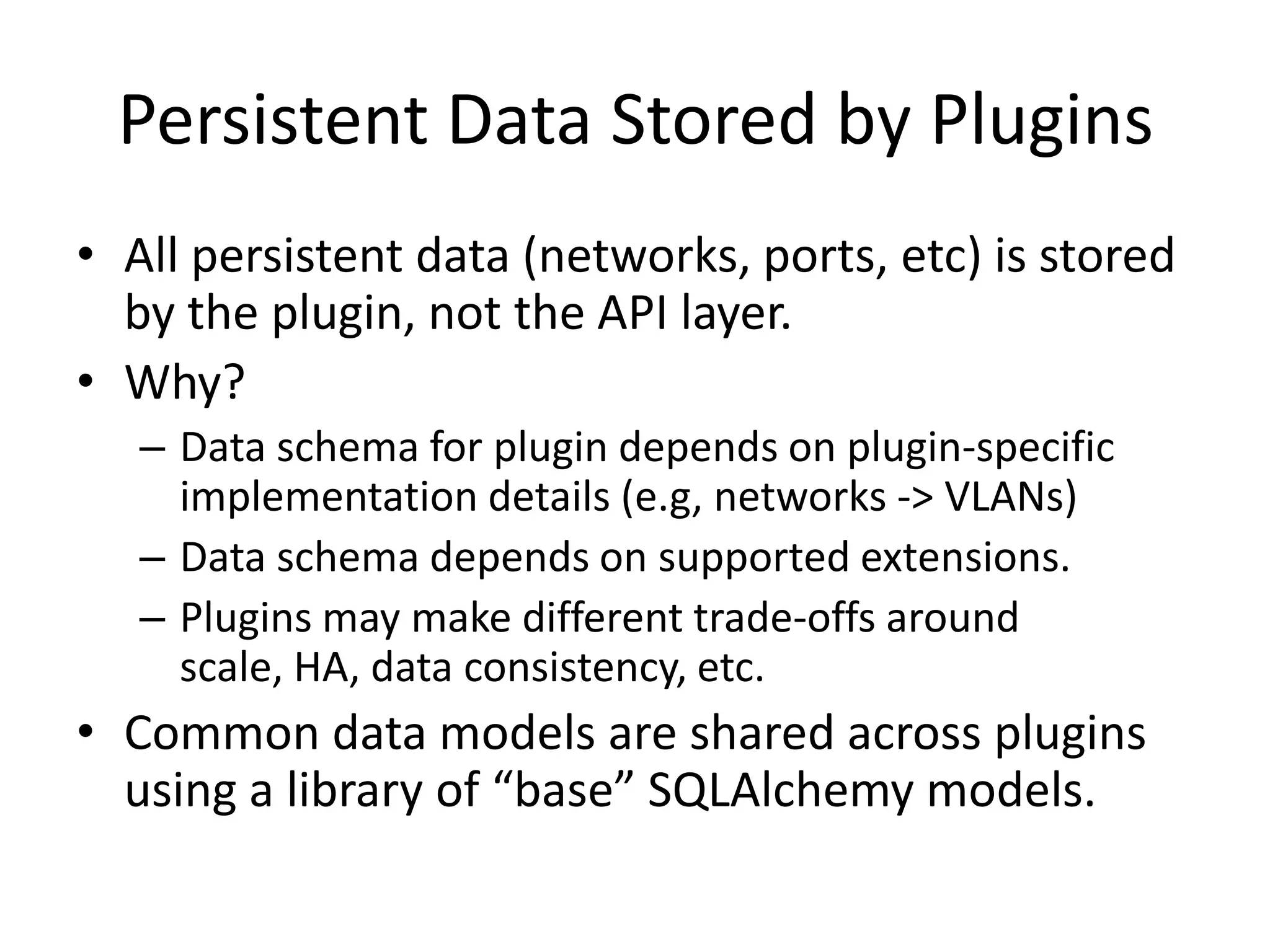 Persistent Data Stored by Plugins
• All persistent data (networks, ports, etc) is stored
  by the plugin, not the API layer.
• Why?
   – Data schema for plugin depends on plugin-specific
     implementation details (e.g, networks -> VLANs)
   – Data schema depends on supported extensions.
   – Plugins may make different trade-offs around
     scale, HA, data consistency, etc.
• Common data models are shared across plugins
  using a library of “base” SQLAlchemy models.
 