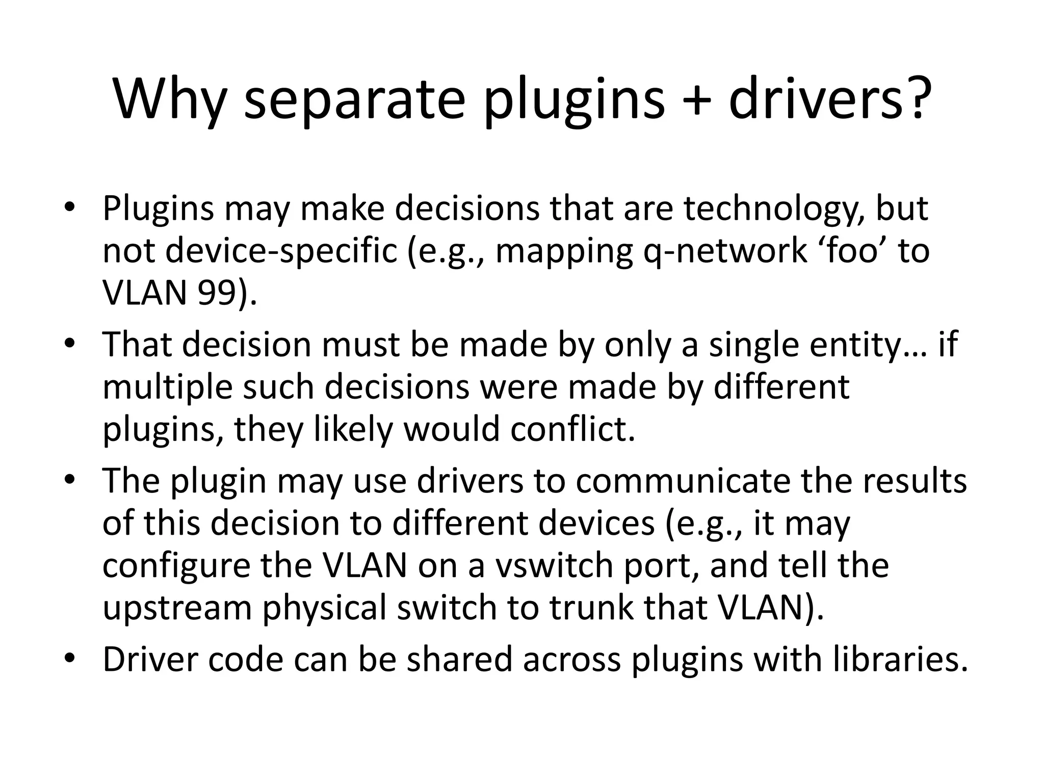 Why separate plugins + drivers?
• Plugins may make decisions that are technology, but
  not device-specific (e.g., mapping q-network ‘foo’ to
  VLAN 99).
• That decision must be made by only a single entity… if
  multiple such decisions were made by different
  plugins, they likely would conflict.
• The plugin may use drivers to communicate the results
  of this decision to different devices (e.g., it may
  configure the VLAN on a vswitch port, and tell the
  upstream physical switch to trunk that VLAN).
• Driver code can be shared across plugins with libraries.
 