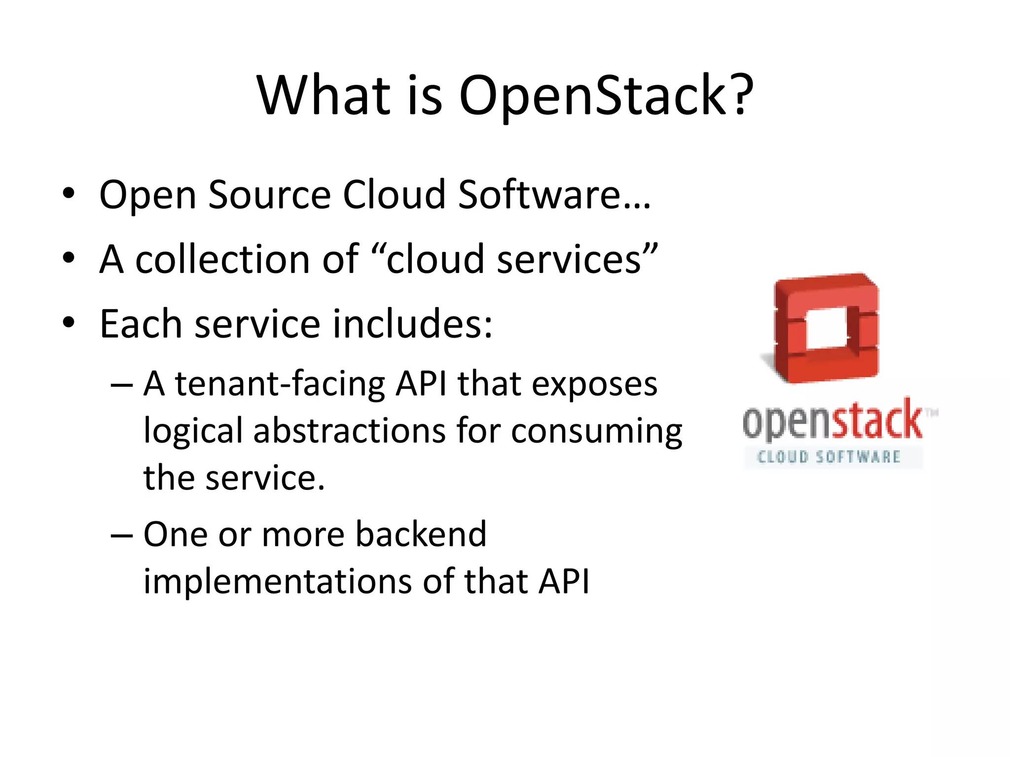 What is OpenStack?
• Open Source Cloud Software…
• A collection of “cloud services”
• Each service includes:
  – A tenant-facing API that exposes
    logical abstractions for consuming
    the service.
  – One or more backend
    implementations of that API
 