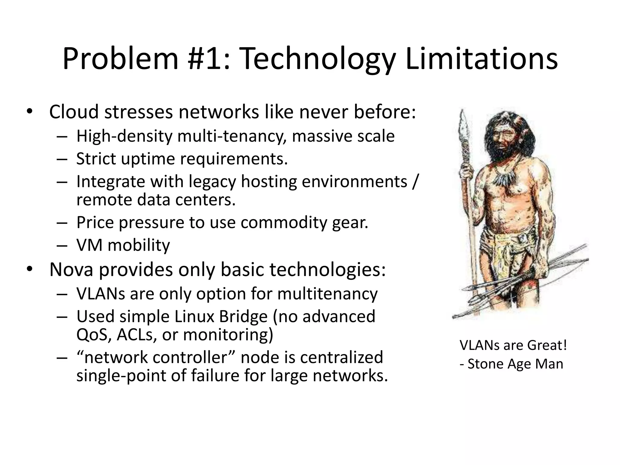 Problem #1: Technology Limitations
• Cloud stresses networks like never before:
   – High-density multi-tenancy, massive scale
   – Strict uptime requirements.
   – Integrate with legacy hosting environments /
     remote data centers.
   – Price pressure to use commodity gear.
   – VM mobility
• Nova provides only basic technologies:
   – VLANs are only option for multitenancy
   – Used simple Linux Bridge (no advanced
     QoS, ACLs, or monitoring)
                                                    VLANs are Great!
   – “network controller” node is centralized       - Stone Age Man
     single-point of failure for large networks.
 