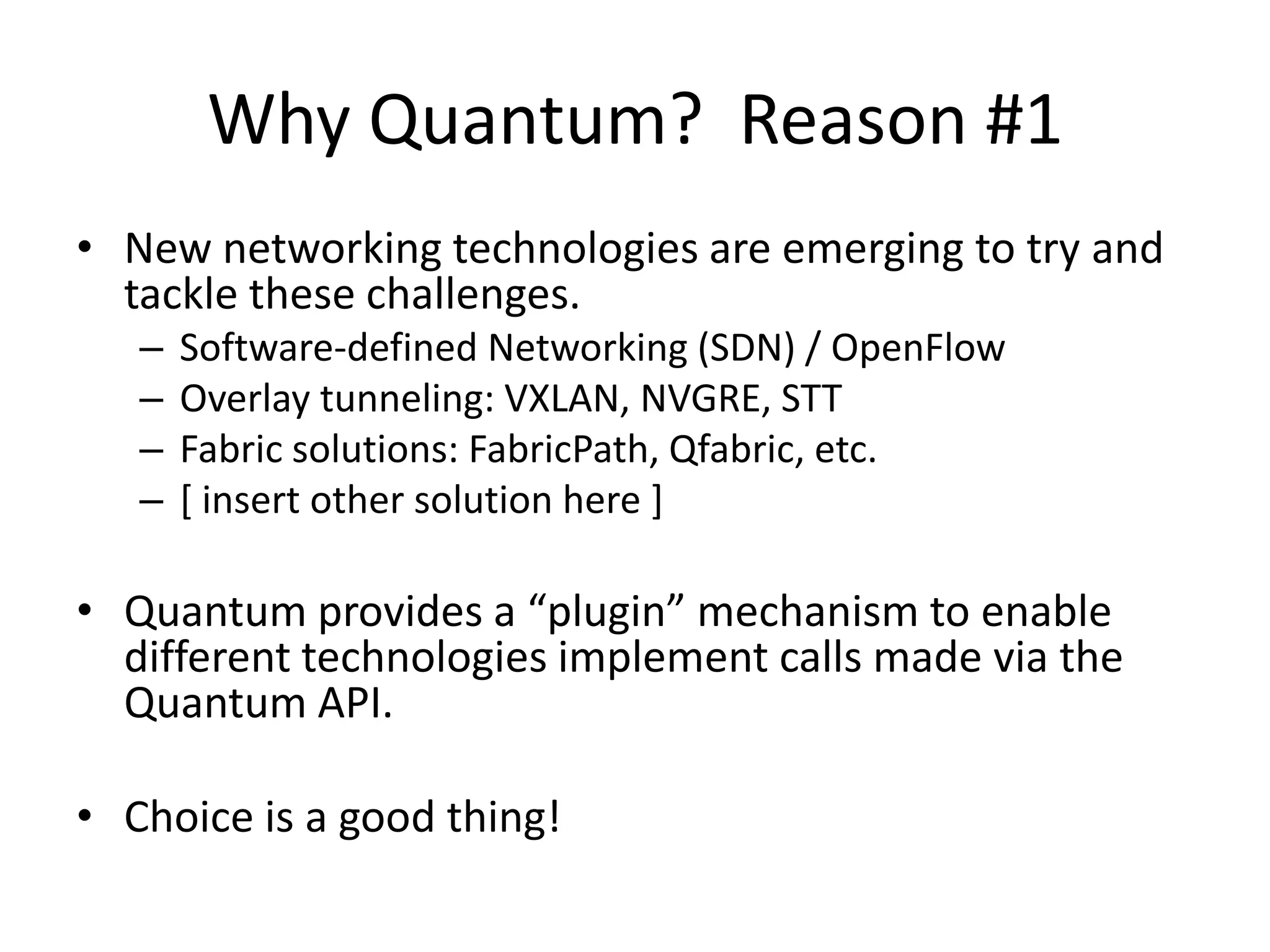 Why Quantum? Reason #1
• New networking technologies are emerging to try and
  tackle these challenges.
   –   Software-defined Networking (SDN) / OpenFlow
   –   Overlay tunneling: VXLAN, NVGRE, STT
   –   Fabric solutions: FabricPath, Qfabric, etc.
   –   [ insert other solution here ]

• Quantum provides a “plugin” mechanism to enable
  different technologies implement calls made via the
  Quantum API.

• Choice is a good thing!
 
