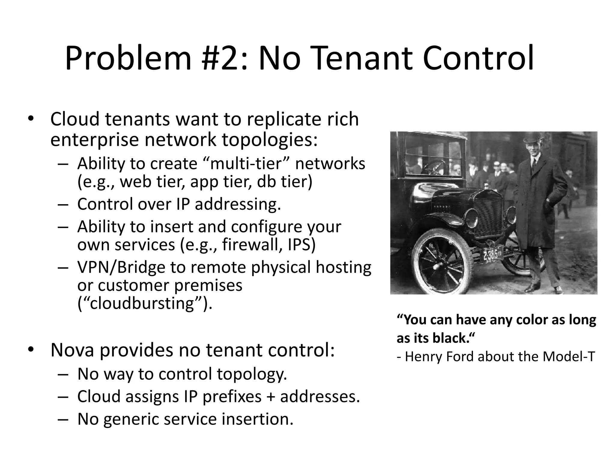 Problem #2: No Tenant Control
• Cloud tenants want to replicate rich
  enterprise network topologies:
   – Ability to create “multi-tier” networks
     (e.g., web tier, app tier, db tier)
   – Control over IP addressing.
   – Ability to insert and configure your
     own services (e.g., firewall, IPS)
   – VPN/Bridge to remote physical hosting
     or customer premises
     (“cloudbursting”).
                                               “You can have any color as long
                                               as its black.“
• Nova provides no tenant control:             - Henry Ford about the Model-T
   – No way to control topology.
   – Cloud assigns IP prefixes + addresses.
   – No generic service insertion.
 
