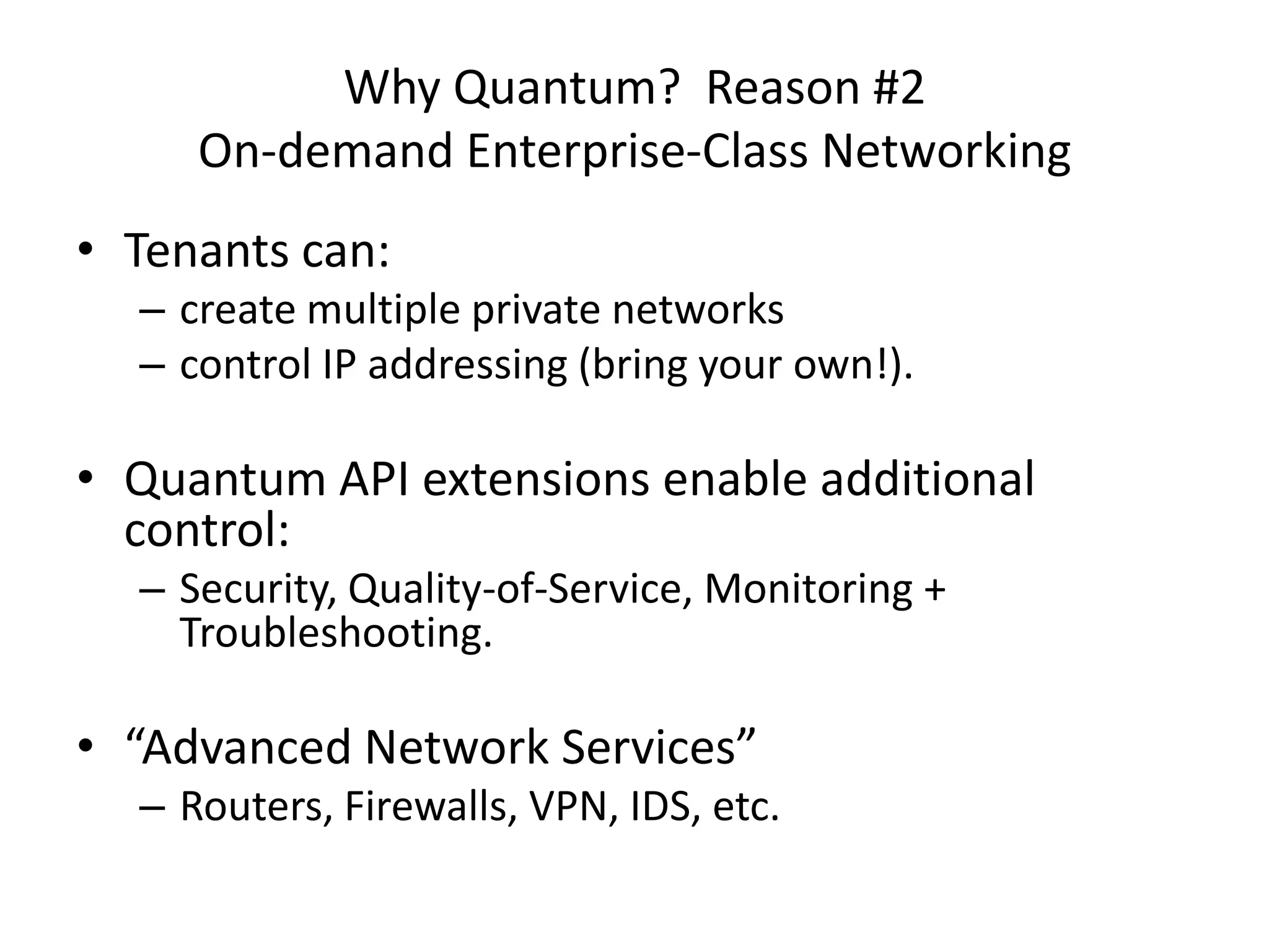 Why Quantum? Reason #2
     On-demand Enterprise-Class Networking
• Tenants can:
  – create multiple private networks
  – control IP addressing (bring your own!).

• Quantum API extensions enable additional
  control:
  – Security, Quality-of-Service, Monitoring +
    Troubleshooting.

• “Advanced Network Services”
  – Routers, Firewalls, VPN, IDS, etc.
 