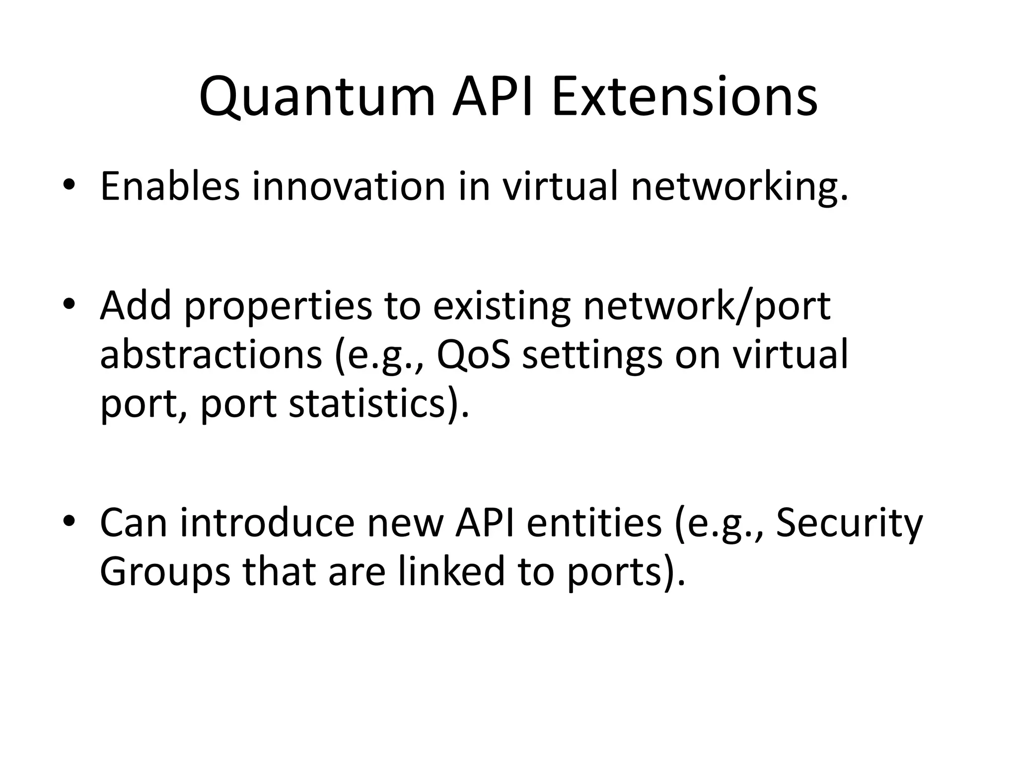 Quantum API Extensions
• Enables innovation in virtual networking.

• Add properties to existing network/port
  abstractions (e.g., QoS settings on virtual
  port, port statistics).

• Can introduce new API entities (e.g., Security
  Groups that are linked to ports).
 