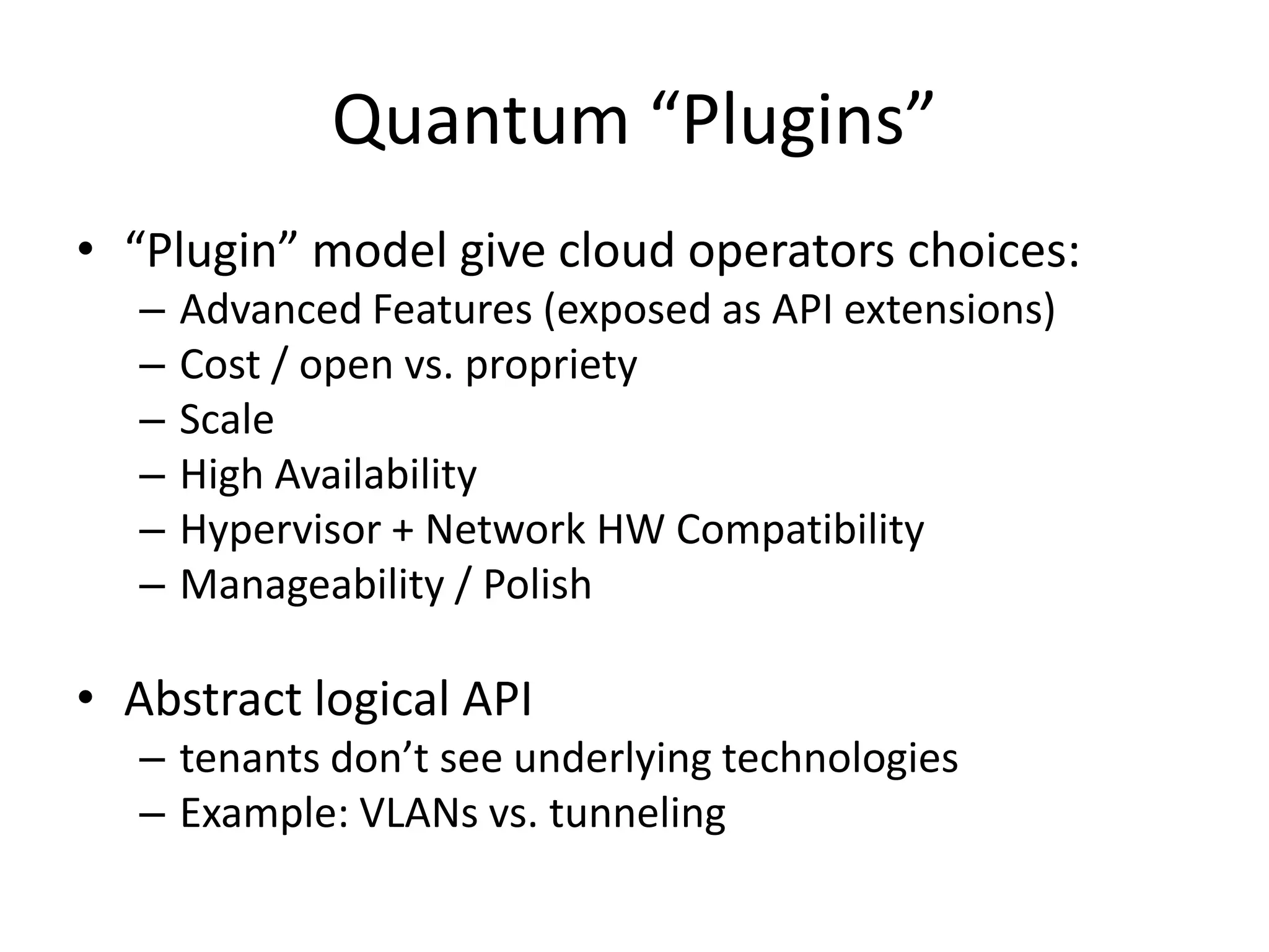 Quantum “Plugins”
• “Plugin” model give cloud operators choices:
   –   Advanced Features (exposed as API extensions)
   –   Cost / open vs. propriety
   –   Scale
   –   High Availability
   –   Hypervisor + Network HW Compatibility
   –   Manageability / Polish

• Abstract logical API
   – tenants don’t see underlying technologies
   – Example: VLANs vs. tunneling
 